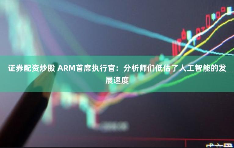 证券配资炒股 ARM首席执行官：分析师们低估了人工智能的发展速度