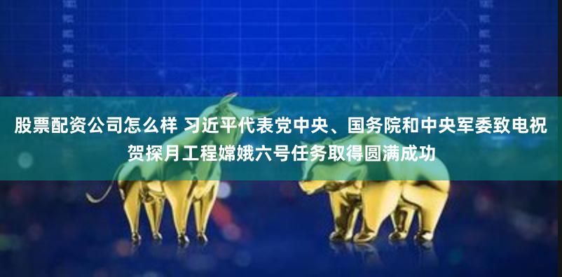 股票配资公司怎么样 习近平代表党中央、国务院和中央军委致电祝贺探月工程嫦娥六号任务取得圆满成功
