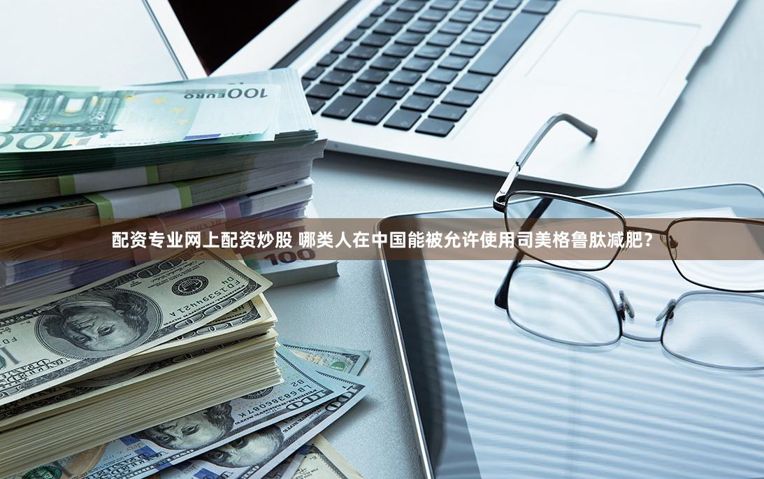 配资专业网上配资炒股 哪类人在中国能被允许使用司美格鲁肽减肥？