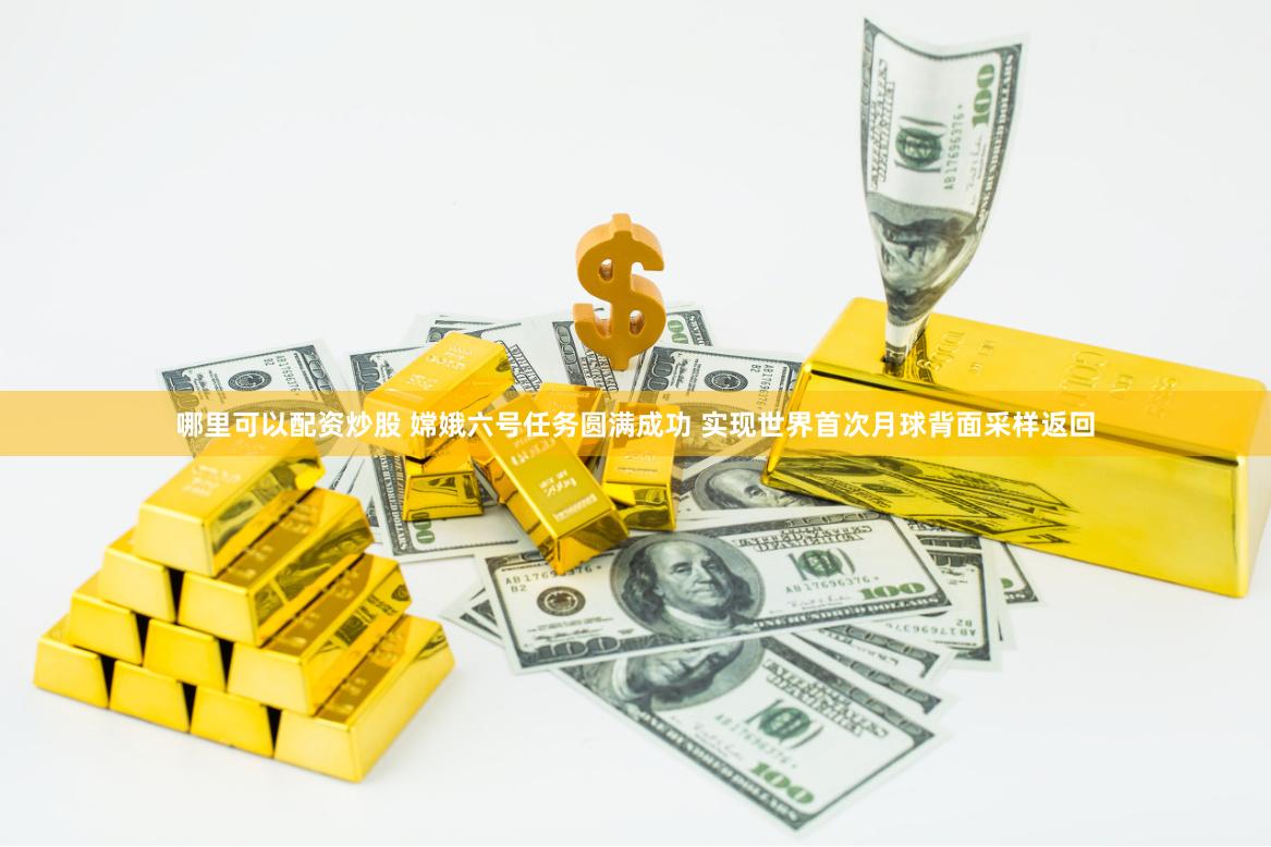 哪里可以配资炒股 嫦娥六号任务圆满成功 实现世界首次月球背面采样返回