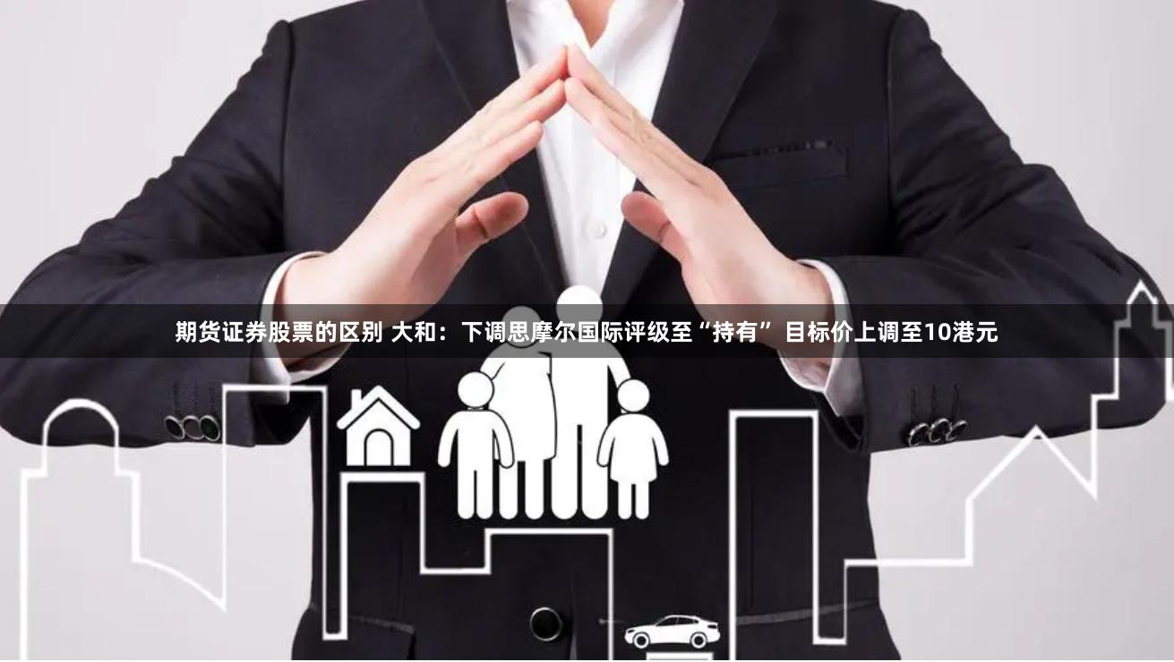 期货证券股票的区别 大和：下调思摩尔国际评级至“持有” 目标价上调至10港元