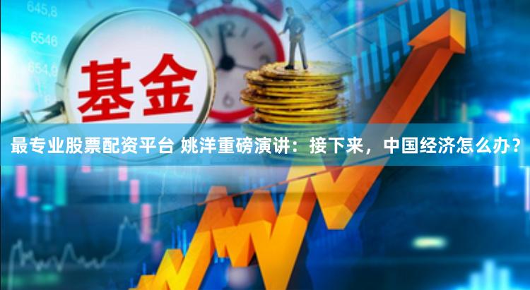 最专业股票配资平台 姚洋重磅演讲：接下来，中国经济怎么办？