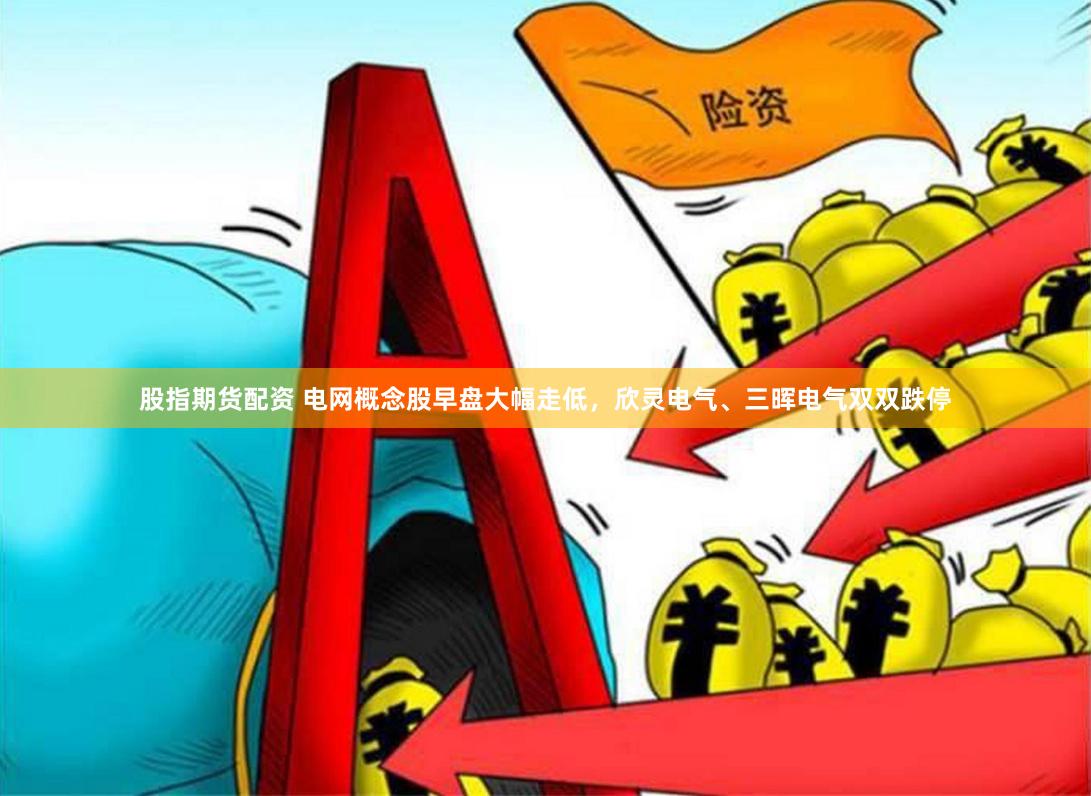 股指期货配资 电网概念股早盘大幅走低，欣灵电气、三晖电气双双跌停