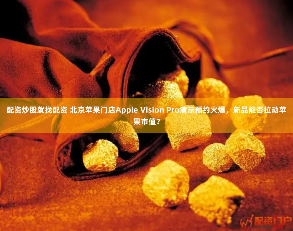 配资炒股就找配资 北京苹果门店Apple Vision Pro演示预约火爆，新品能否拉动苹果市值？