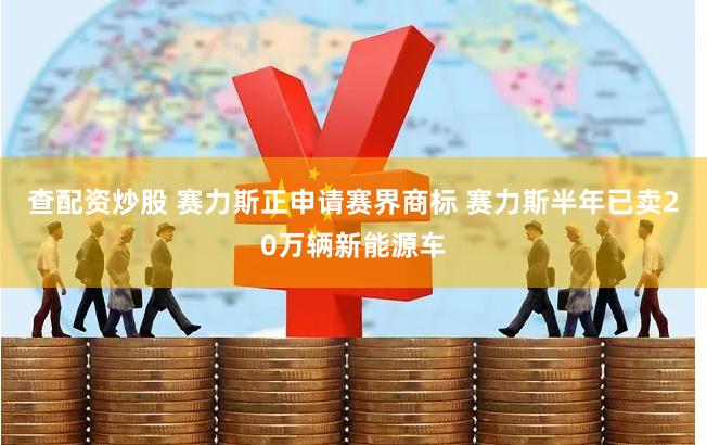 查配资炒股 赛力斯正申请赛界商标 赛力斯半年已卖20万辆新能源车