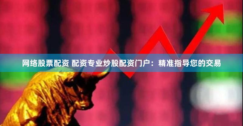网络股票配资 配资专业炒股配资门户：精准指导您的交易