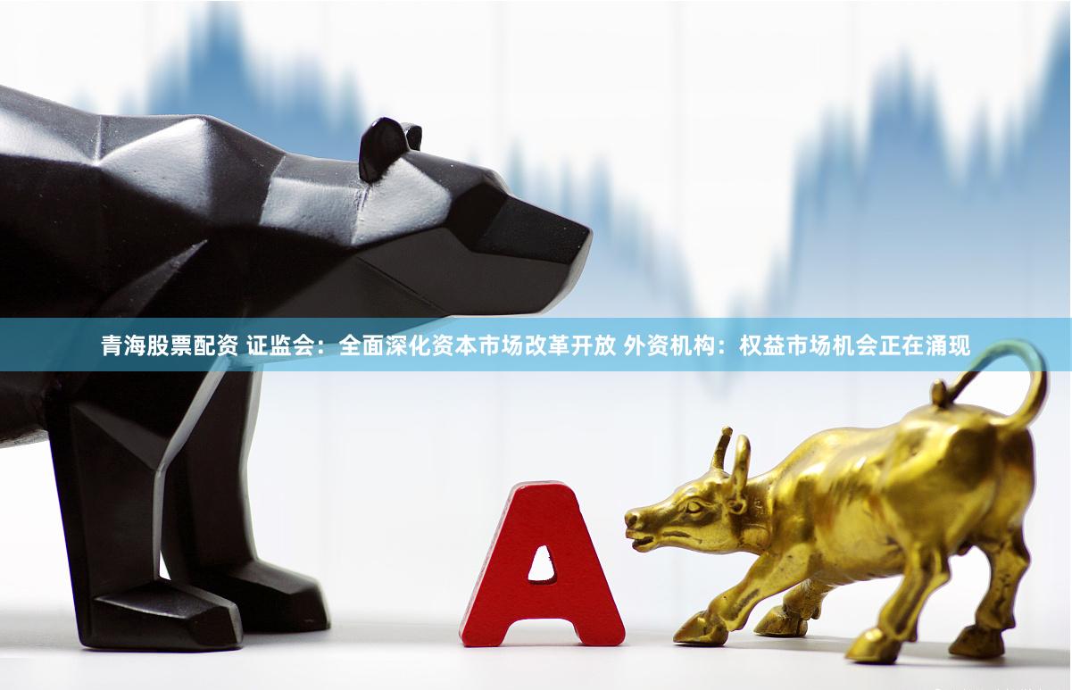 青海股票配资 证监会：全面深化资本市场改革开放 外资机构：权益市场机会正在涌现