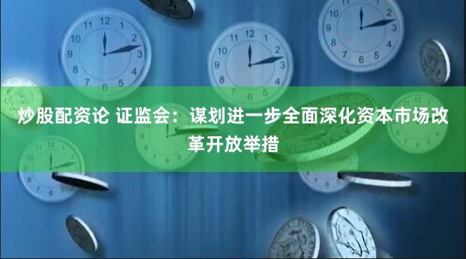 炒股配资论 证监会：谋划进一步全面深化资本市场改革开放举措