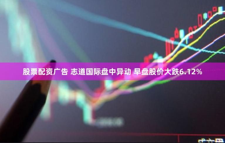 股票配资广告 志道国际盘中异动 早盘股价大跌6.12%
