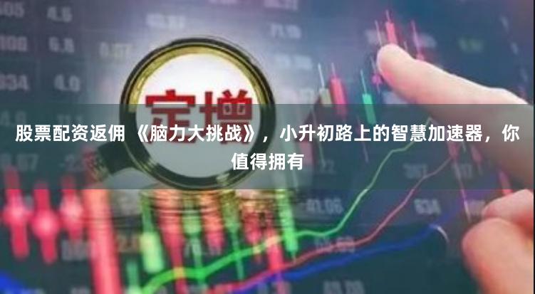 股票配资返佣 《脑力大挑战》，小升初路上的智慧加速器，你值得拥有