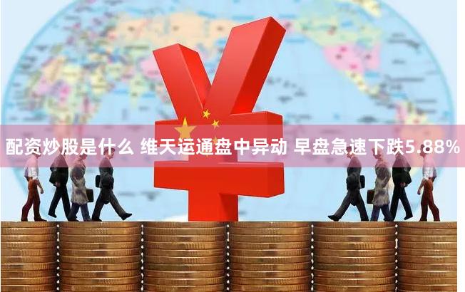 配资炒股是什么 维天运通盘中异动 早盘急速下跌5.88%