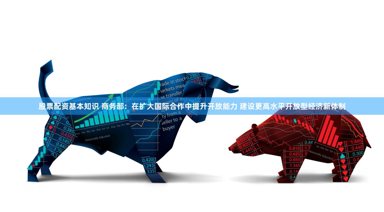 股票配资基本知识 商务部：在扩大国际合作中提升开放能力 建设更高水平开放型经济新体制