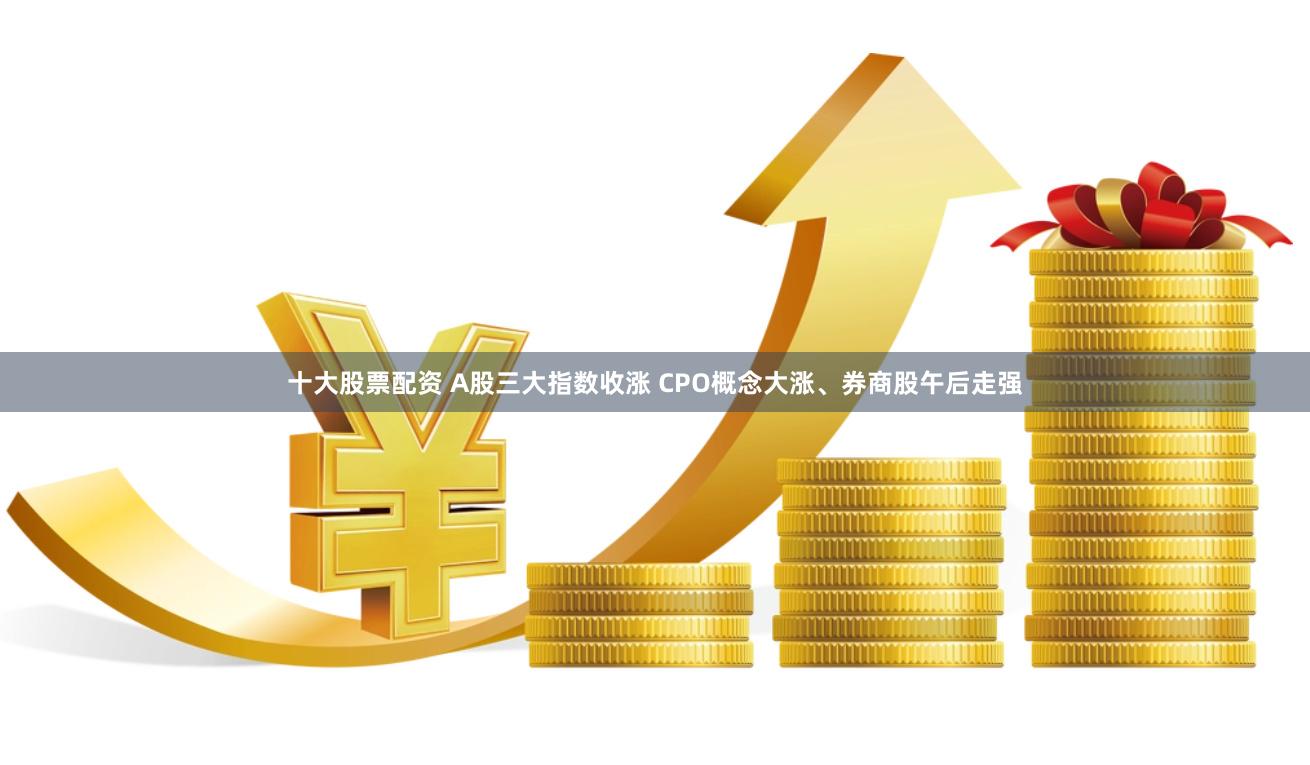 十大股票配资 A股三大指数收涨 CPO概念大涨、券商股午后走强