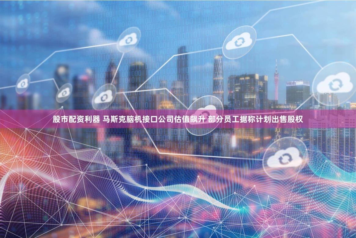 股市配资利器 马斯克脑机接口公司估值飙升 部分员工据称计划出售股权