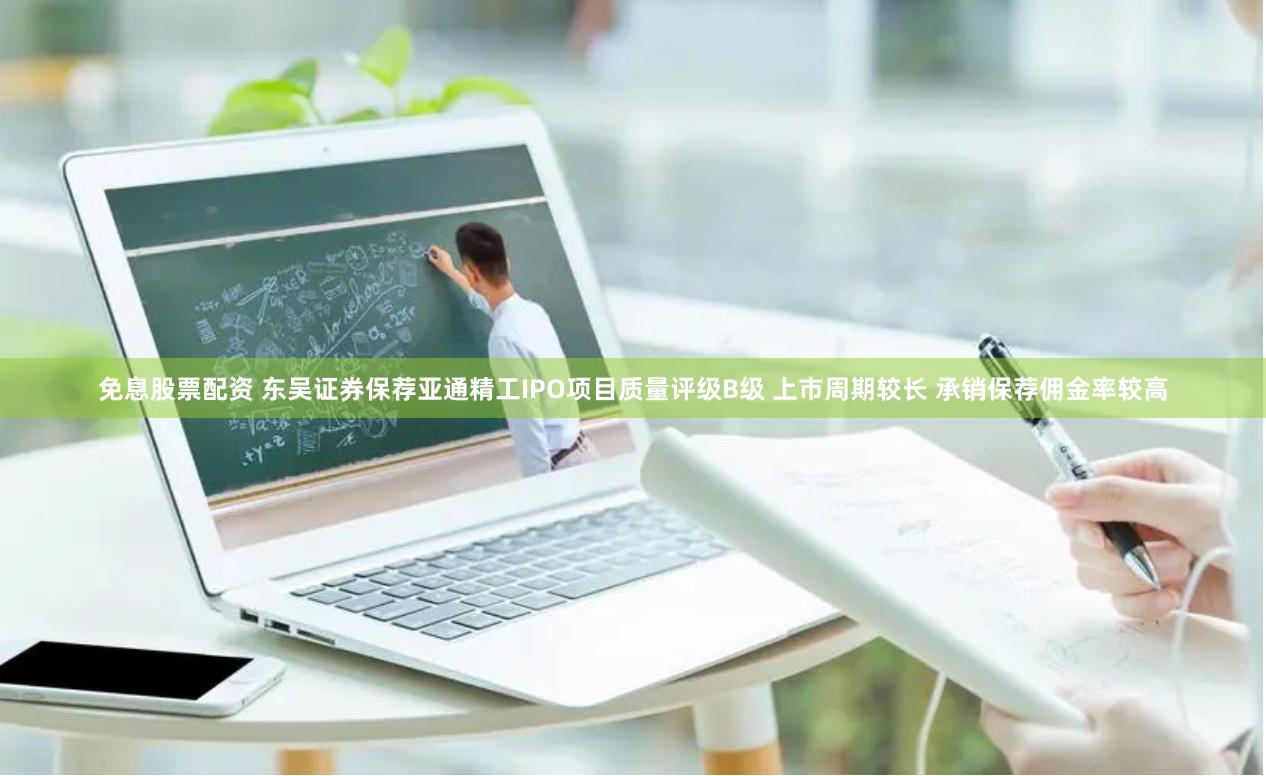 免息股票配资 东吴证券保荐亚通精工IPO项目质量评级B级 上市周期较长 承销保荐佣金率较高