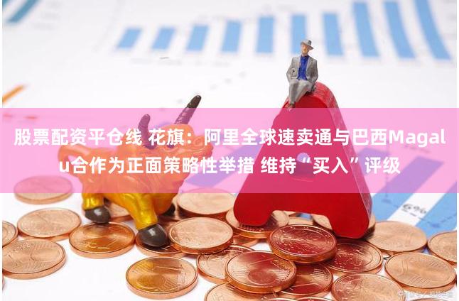 股票配资平仓线 花旗：阿里全球速卖通与巴西Magalu合作为正面策略性举措 维持“买入”评级
