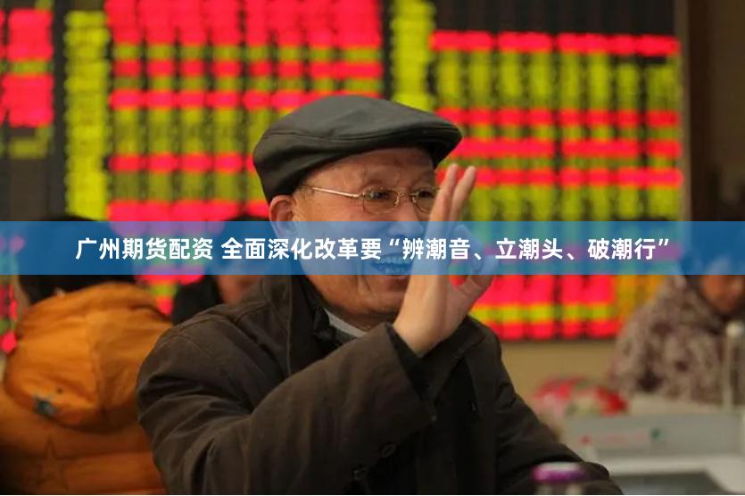 广州期货配资 全面深化改革要“辨潮音、立潮头、破潮行”