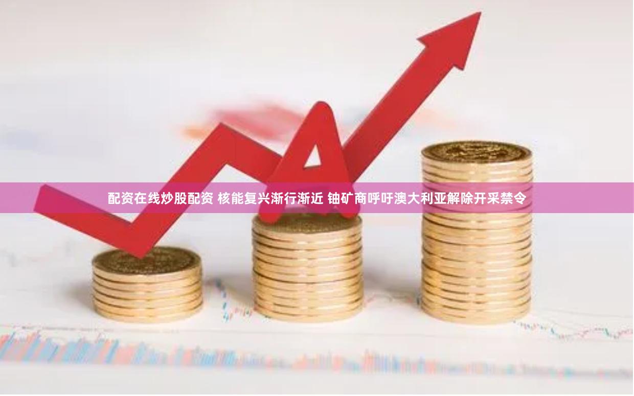 配资在线炒股配资 核能复兴渐行渐近 铀矿商呼吁澳大利亚解除开采禁令
