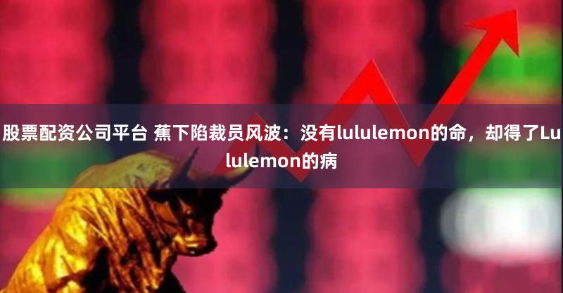 股票配资公司平台 蕉下陷裁员风波：没有lululemon的命，却得了Lululemon的病