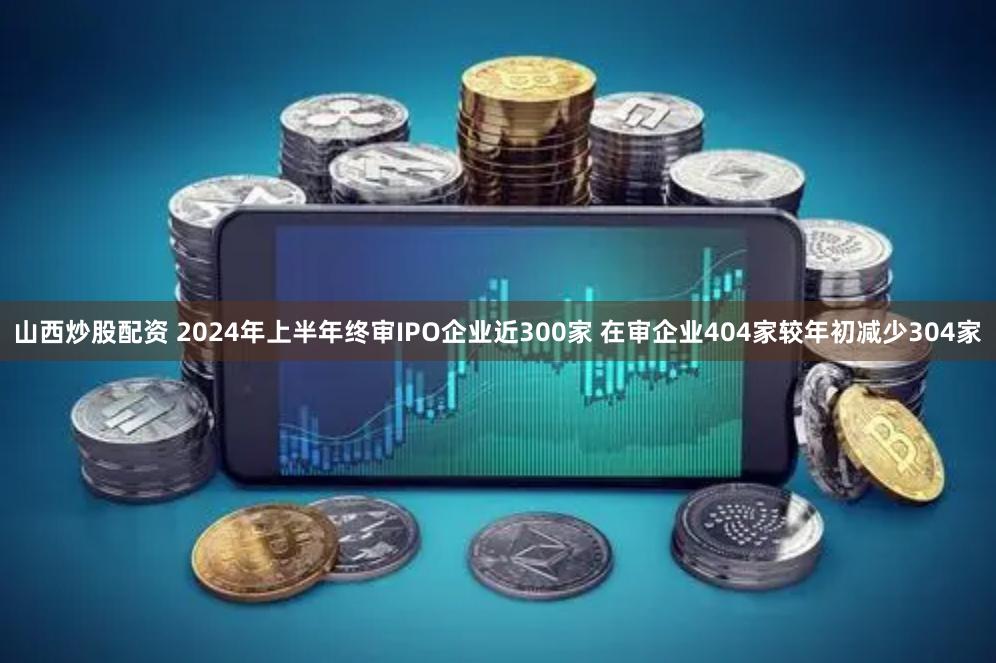 山西炒股配资 2024年上半年终审IPO企业近300家 在审企业404家较年初减少304家