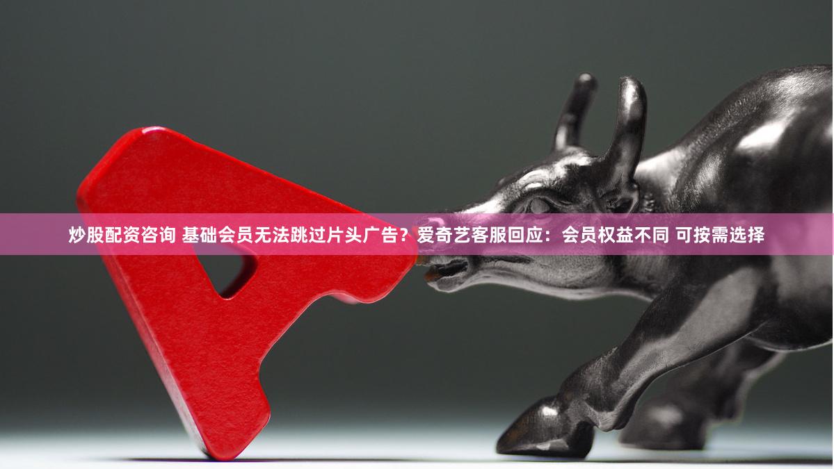 炒股配资咨询 基础会员无法跳过片头广告？爱奇艺客服回应：会员权益不同 可按需选择