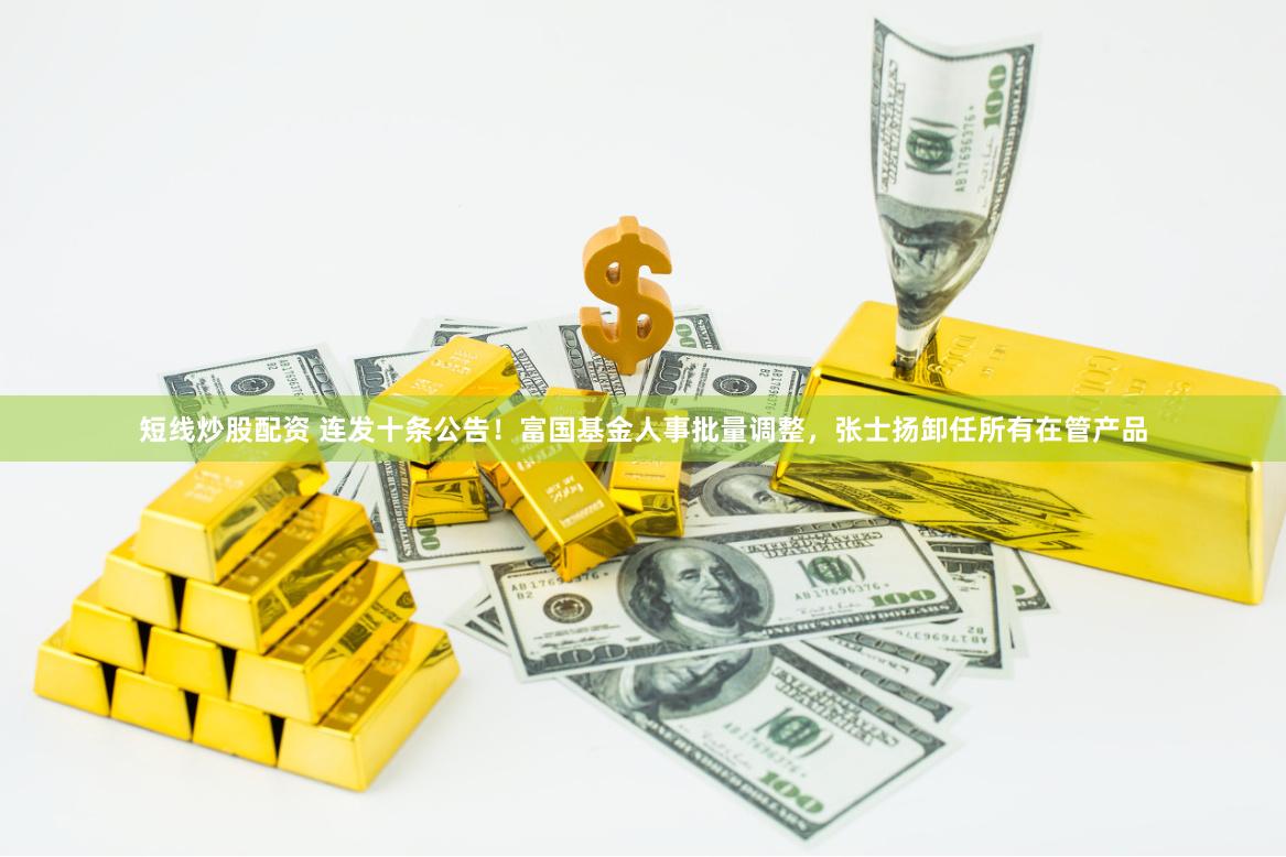 短线炒股配资 连发十条公告！富国基金人事批量调整，张士扬卸任所有在管产品