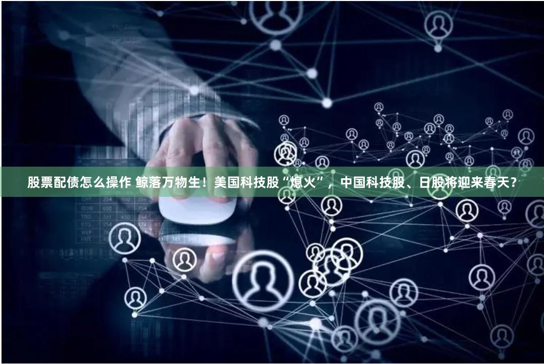 股票配债怎么操作 鲸落万物生！美国科技股“熄火”，中国科技股、日股将迎来春天？