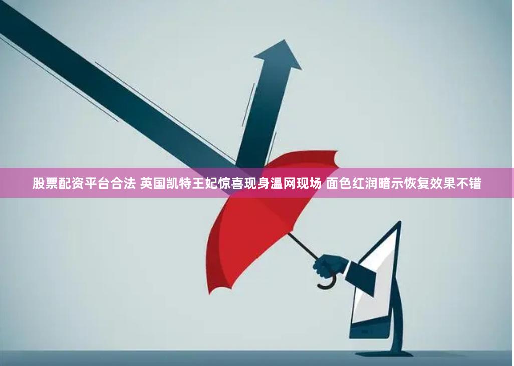 股票配资平台合法 英国凯特王妃惊喜现身温网现场 面色红润暗示恢复效果不错