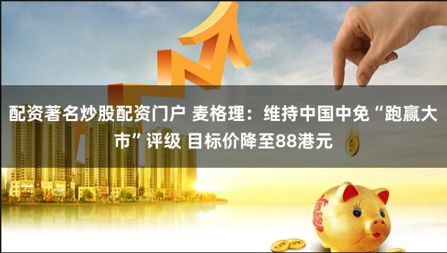 配资著名炒股配资门户 麦格理：维持中国中免“跑赢大市”评级 目标价降至88港元
