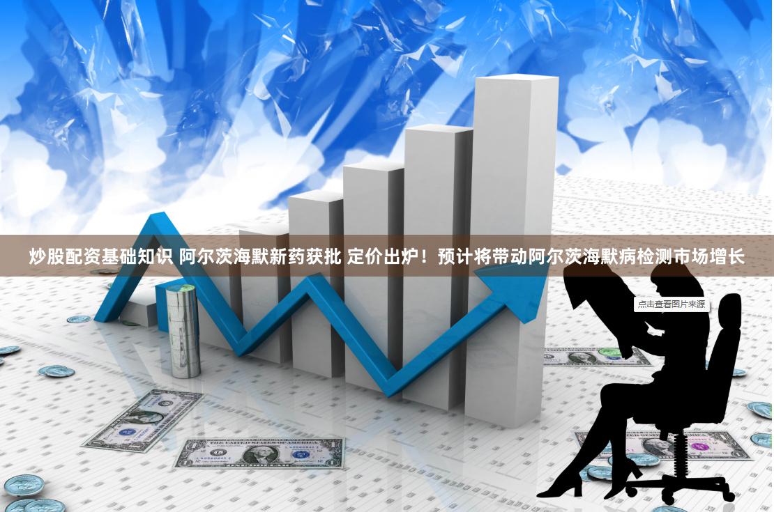 炒股配资基础知识 阿尔茨海默新药获批 定价出炉！预计将带动阿尔茨海默病检测市场增长