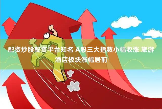 配资炒股配资平台知名 A股三大指数小幅收涨 旅游酒店板块涨幅居前