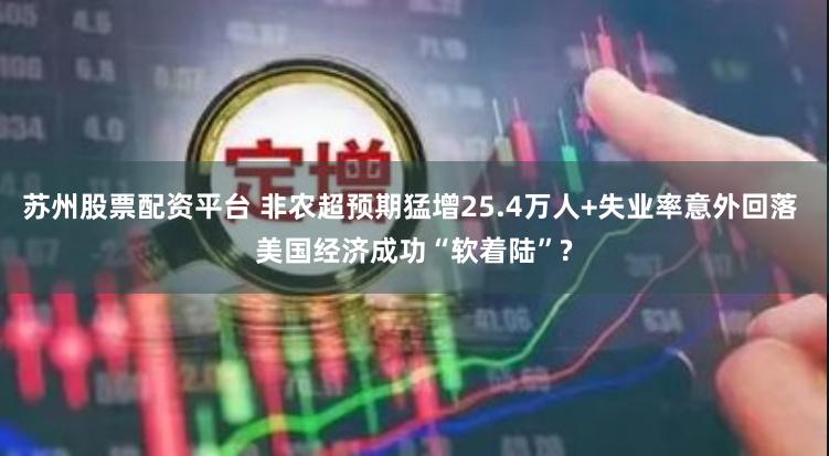 苏州股票配资平台 非农超预期猛增25.4万人+失业率意外回落 美国经济成功“软着陆”?