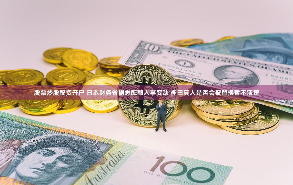 股票炒股配资开户 日本财务省据悉酝酿人事变动 神田真人是否会被替换暂不清楚