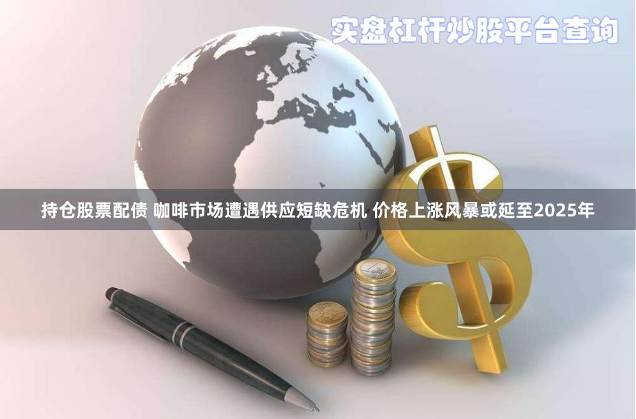 持仓股票配债 咖啡市场遭遇供应短缺危机 价格上涨风暴或延至2025年