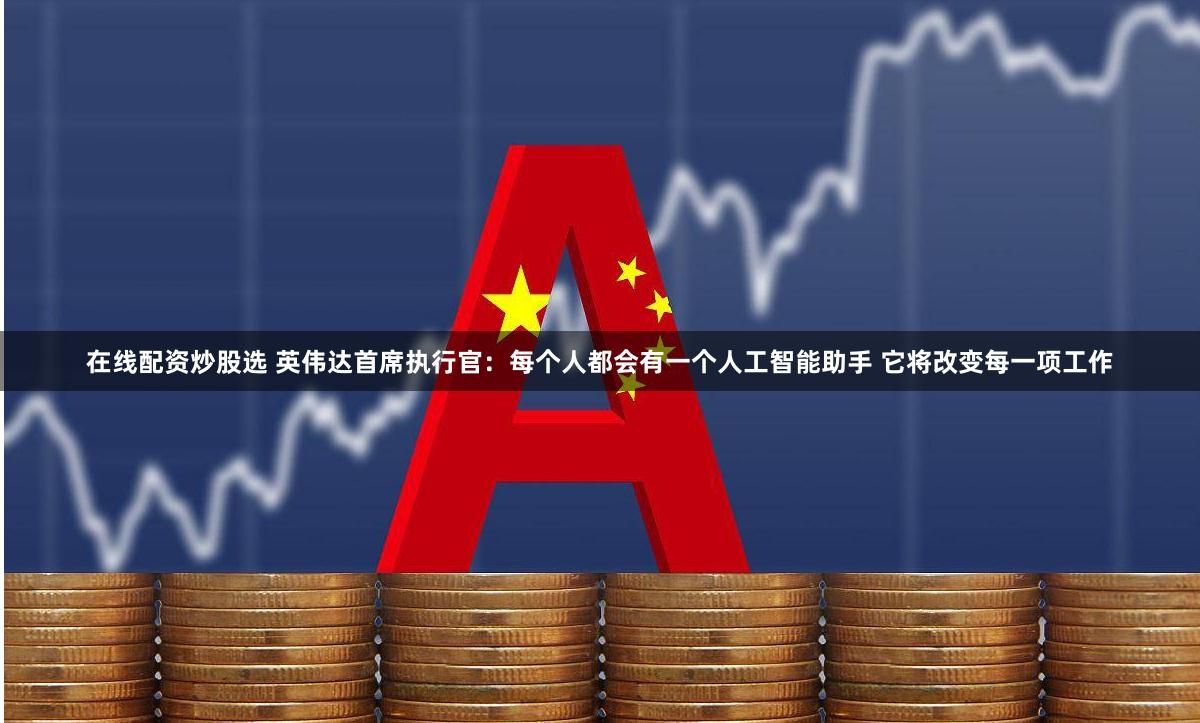 在线配资炒股选 英伟达首席执行官：每个人都会有一个人工智能助手 它将改变每一项工作