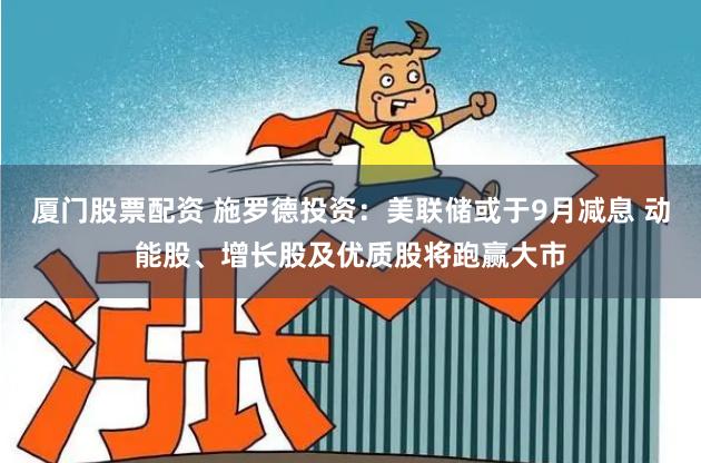 厦门股票配资 施罗德投资：美联储或于9月减息 动能股、增长股及优质股将跑赢大市