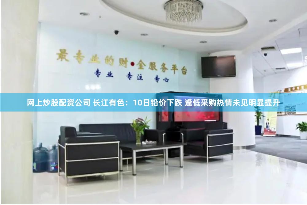 网上炒股配资公司 长江有色：10日铅价下跌 逢低采购热情未见明显提升