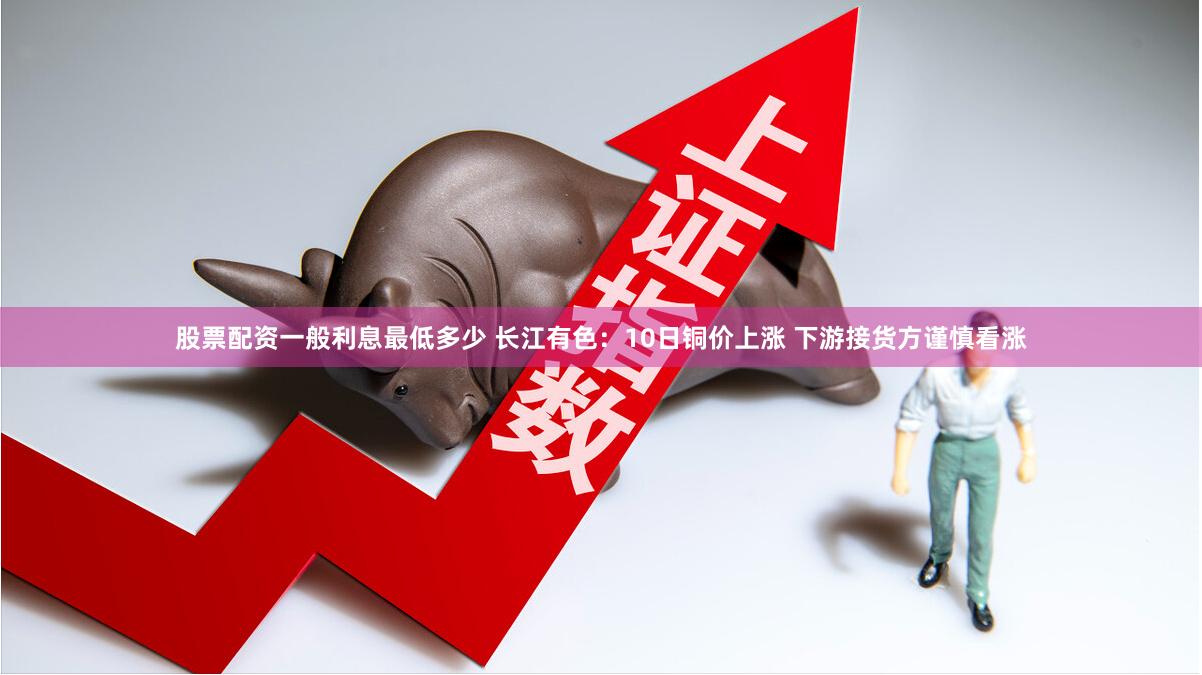 股票配资一般利息最低多少 长江有色：10日铜价上涨 下游接货方谨慎看涨