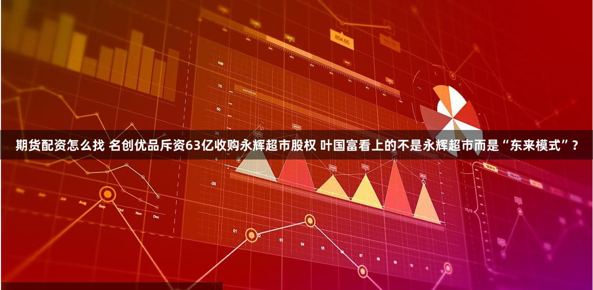 期货配资怎么找 名创优品斥资63亿收购永辉超市股权 叶国富看上的不是永辉超市而是“东来模式”？