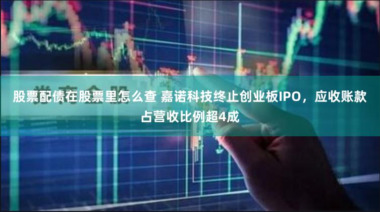 股票配债在股票里怎么查 嘉诺科技终止创业板IPO，应收账款占营收比例超4成