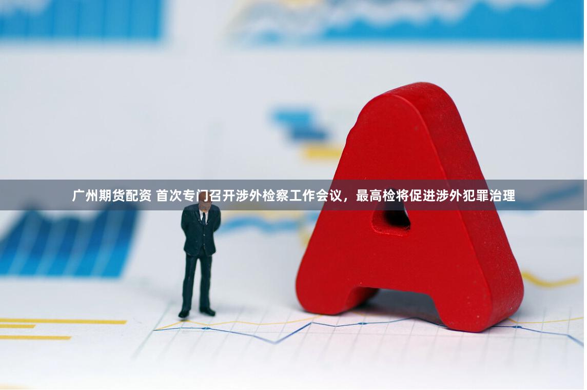 广州期货配资 首次专门召开涉外检察工作会议，最高检将促进涉外犯罪治理