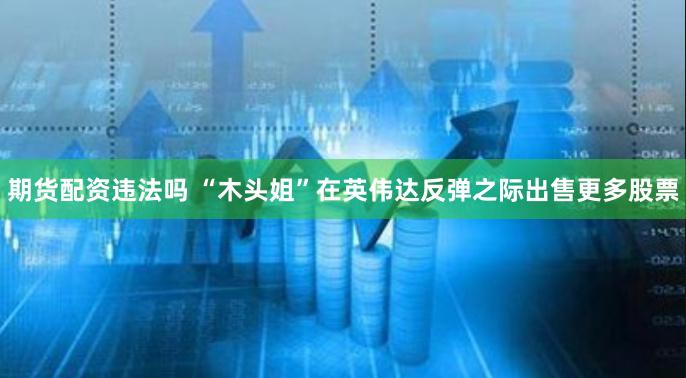 期货配资违法吗 “木头姐”在英伟达反弹之际出售更多股票
