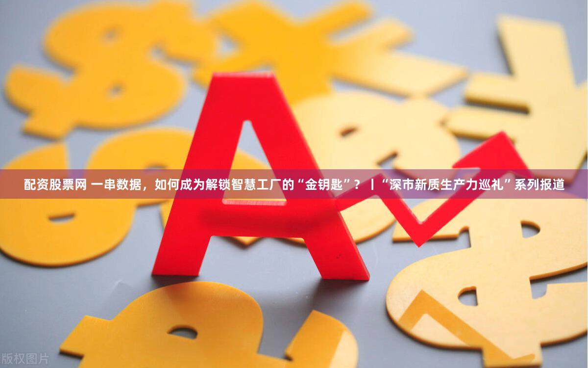 配资股票网 一串数据，如何成为解锁智慧工厂的“金钥匙”？丨“深市新质生产力巡礼”系列报道