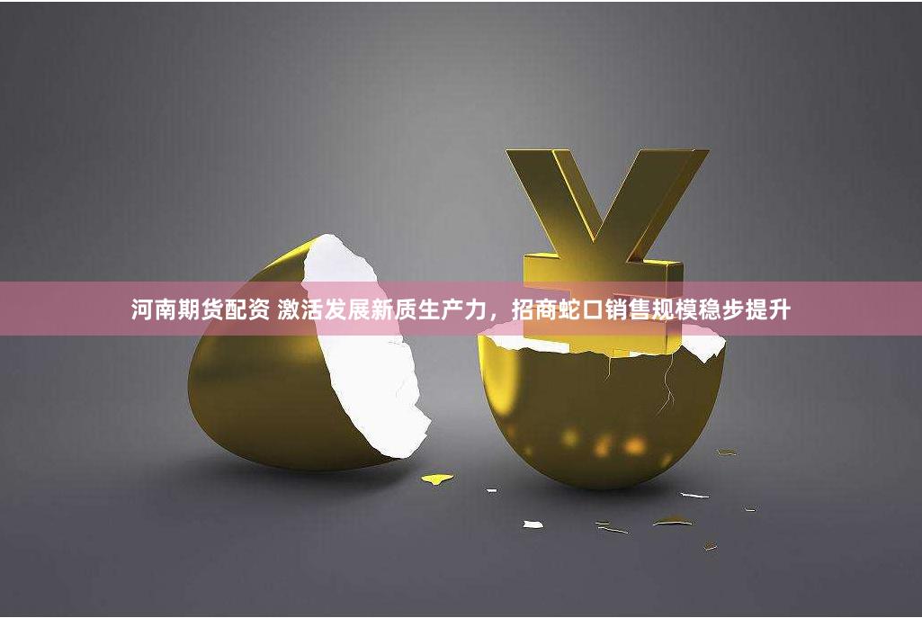 河南期货配资 激活发展新质生产力，招商蛇口销售规模稳步提升