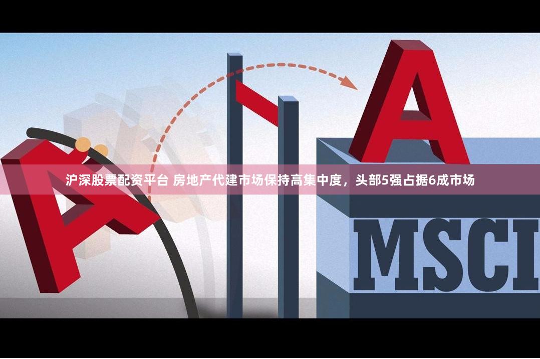 沪深股票配资平台 房地产代建市场保持高集中度，头部5强占据6成市场