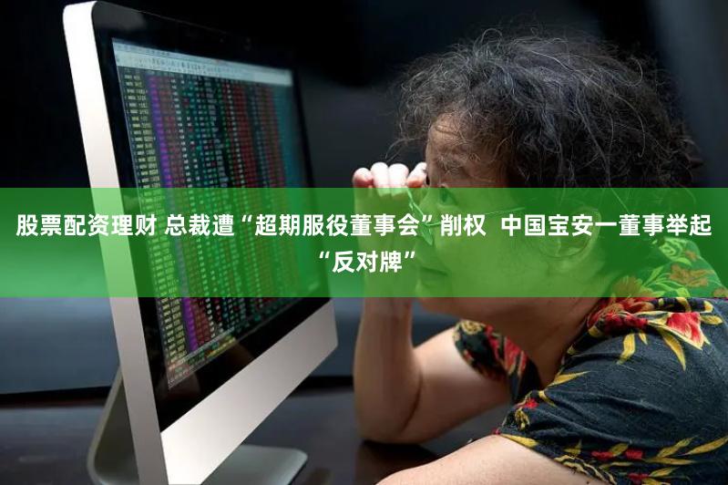 股票配资理财 总裁遭“超期服役董事会”削权  中国宝安一董事举起“反对牌”