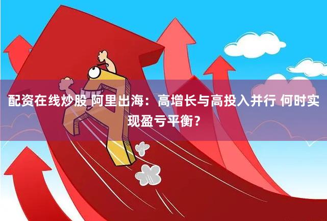 配资在线炒股 阿里出海：高增长与高投入并行 何时实现盈亏平衡？