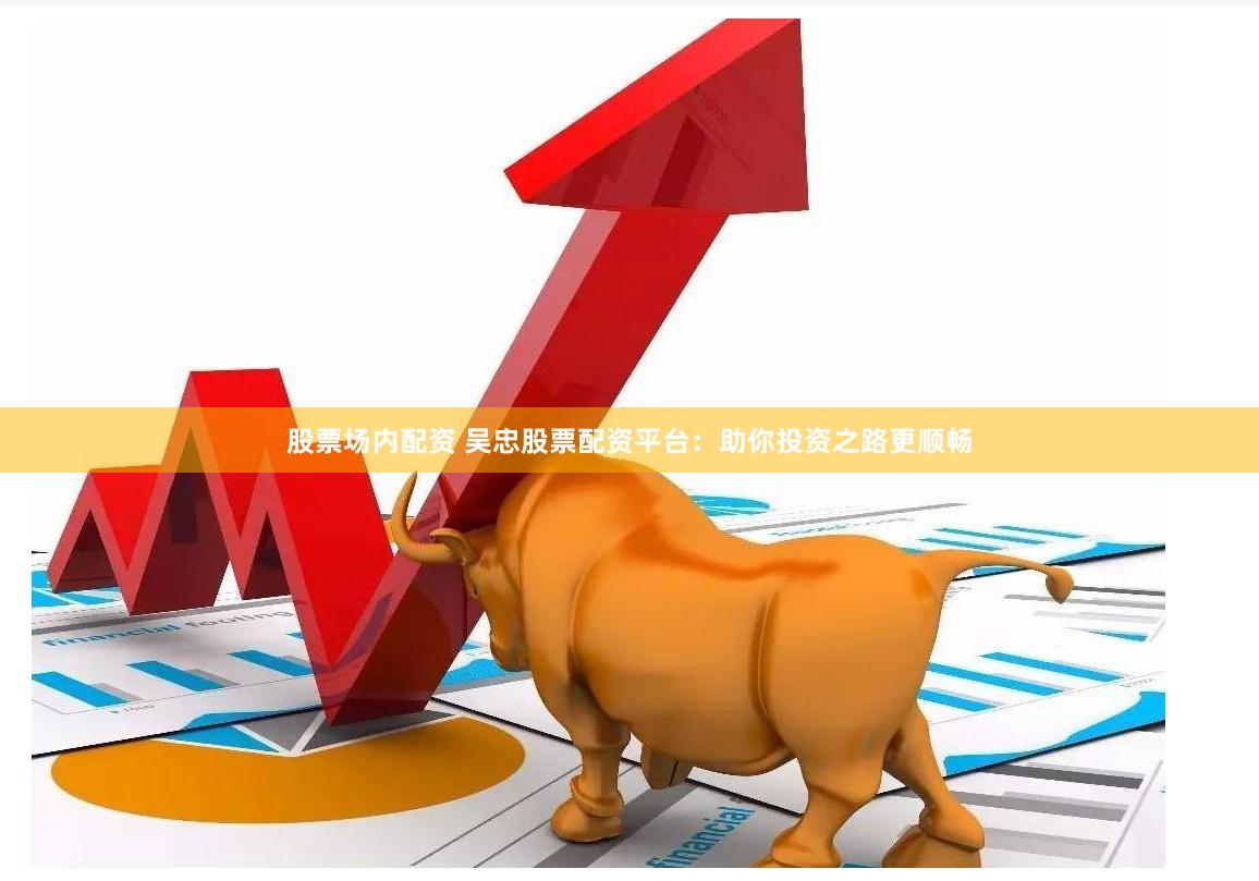 股票场内配资 吴忠股票配资平台：助你投资之路更顺畅