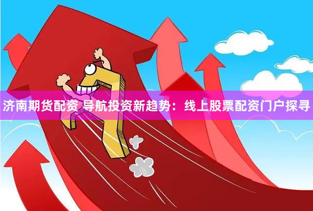 济南期货配资 导航投资新趋势：线上股票配资门户探寻