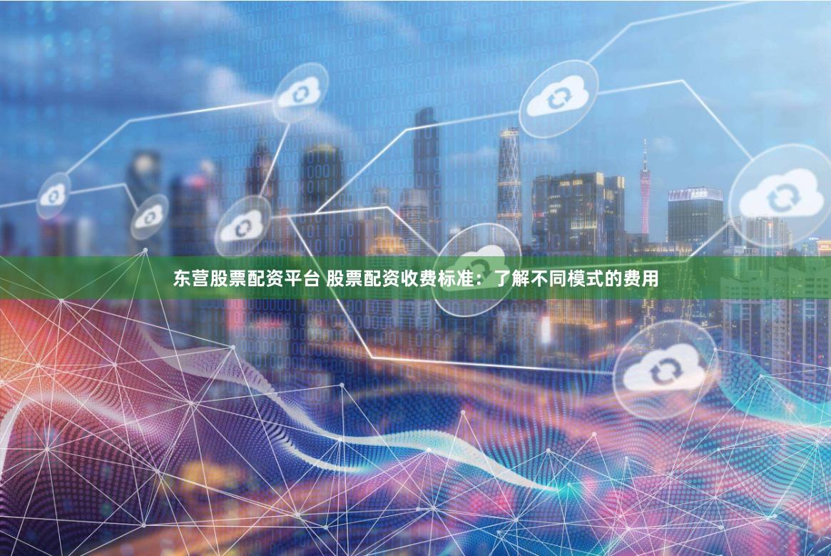 东营股票配资平台 股票配资收费标准：了解不同模式的费用